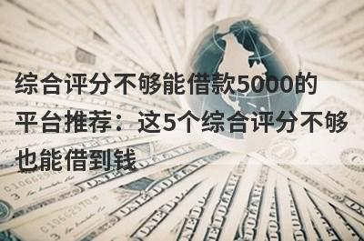 综合评分不够能借款5000的平台推荐：这5个综合评分不够也能借到钱