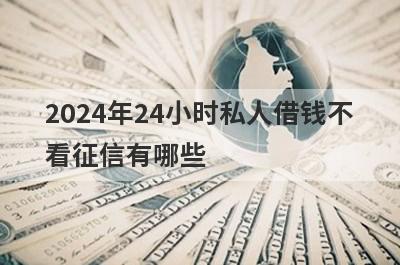 2024年24小时私人借钱不看征信有哪些？分享5个好用的小额网贷平台