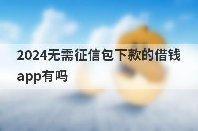 2024无需征信包下款的借钱app有吗？这几个无需征信的app比较容易