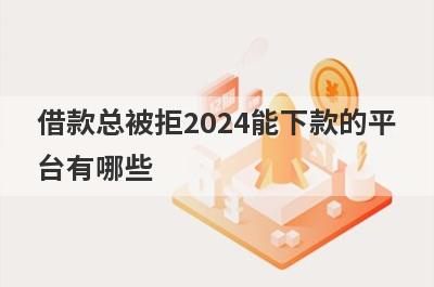 借款总被拒2024能下款的平台有哪些？盘点5个被拒多次可以借款的口子