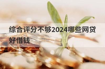 综合评分不够2024哪些网贷好借钱？独家盘点综合评分不够也能下款的平台