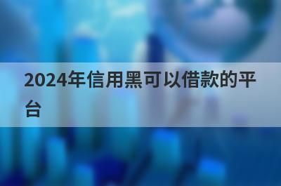 2024年信用黑可以借款的平台？盘点信用黑可以借款的口子