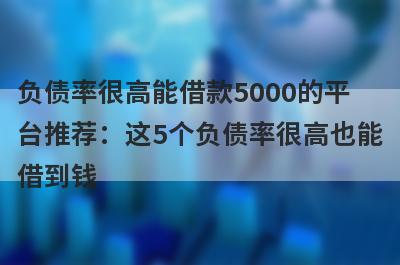 负债率很高能借款5000的平台推荐：这5个负债率很高也能借到钱