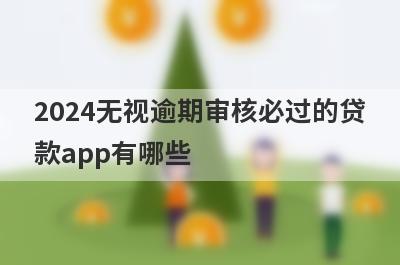 2024无视逾期审核必过的贷款app有哪些？这5个逾期严重审核必过
