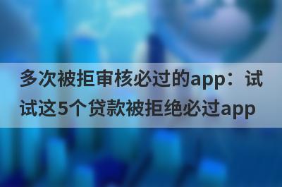 多次被拒审核必过的app：试试这5个贷款被拒绝必过app