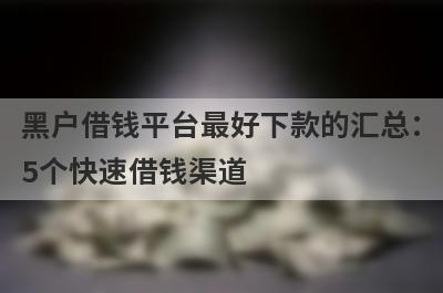 黑户借钱平台最好下款的汇总：5个快速借钱渠道，轻松解决急需用钱！