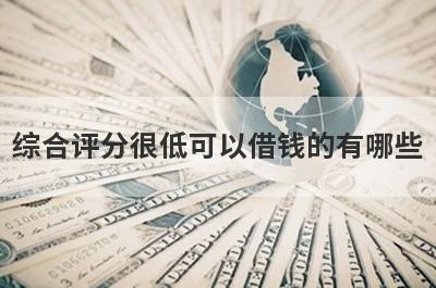 综合评分很低可以借钱的有哪些？盘点综合评分很低也能借到钱的贷款平台
