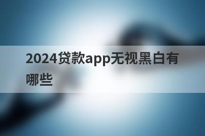 2024贷款app无视黑白有哪些？急用钱试试这几个
