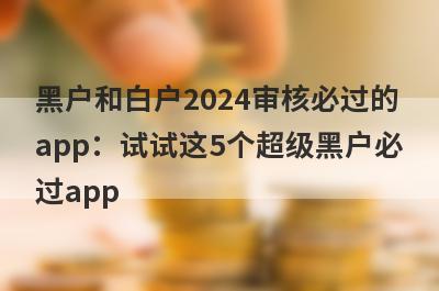 黑户和白户2024审核必过的app：试试这5个超级黑户必过app