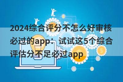 2024综合评分不怎么好审核必过的app：试试这5个综合评估分不足必过app