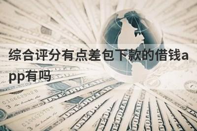 综合评分有点差包下款的借钱app有吗？这几个综合评估不及格的app比较容易