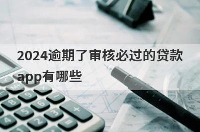 2024逾期了审核必过的贷款app有哪些？这5个严重逾期审核必过