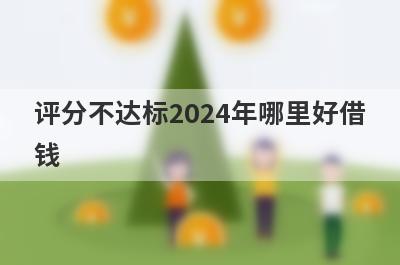 评分不达标2024年哪里好借钱？盘点几个评分不合格容易下款的平台