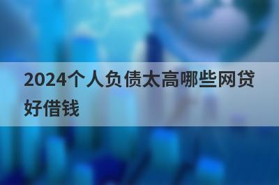 2024个人负债太高哪些网贷好借钱？独家盘点个人负债太高也能下款的平台