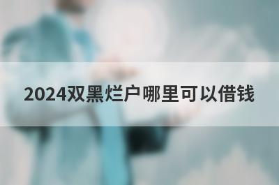 2024双黑烂户哪里可以借钱？试试这5个双黑烂户也好下款的口子
