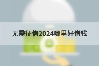 无需征信2024哪里好借钱？盘点几个征信非常差容易下款的平台