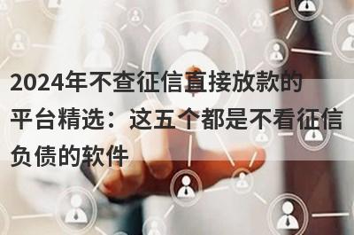 2024年不查征信直接放款的平台精选：这五个都是不看征信负债的软件