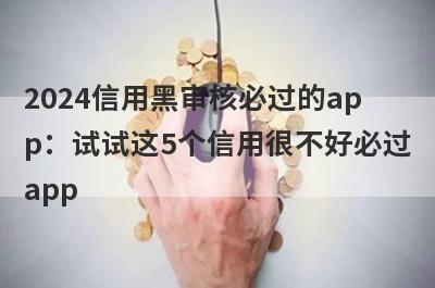 2024信用黑审核必过的app：试试这5个信用很不好必过app