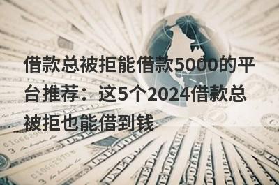 借款总被拒能借款5000的平台推荐：这5个2024借款总被拒也能借到钱