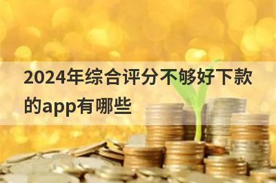 2024年综合评分不够好下款的app有哪些？独家整理综合评分很不好审核必过的贷款app
