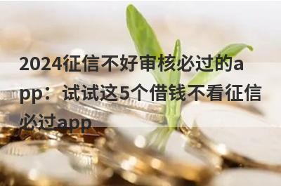 2024征信不好审核必过的app：试试这5个借钱不看征信必过app