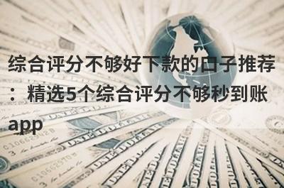 综合评分不够好下款的口子推荐：精选5个综合评分不够秒到账app