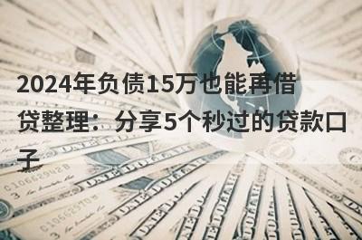 2024年负债15万也能再借贷整理：分享5个秒过的贷款口子
