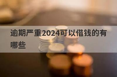 逾期严重2024可以借钱的有哪些？盘点逾期严重也能借到钱的贷款平台