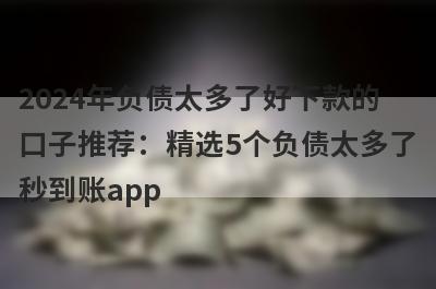 2024年负债太多了好下款的口子推荐：精选5个负债太多了秒到账app