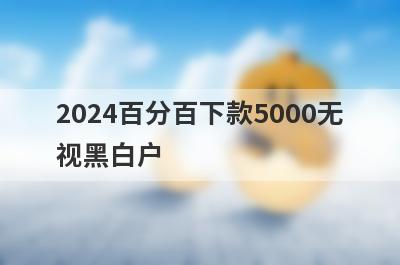 2024百分百下款5000无视黑白户 盘点5个黑户不看征信借钱平台