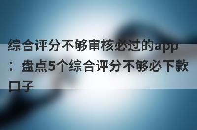 综合评分不够审核必过的app：盘点5个综合评分不够必下款口子