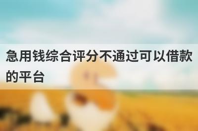 急用钱综合评分不通过可以借款的平台？盘点综合评分不通过马上到账的口子