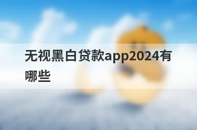 无视黑白贷款app2024有哪些？这些平台可以试试