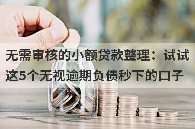 无需审核的小额贷款整理：试试这5个无视逾期负债秒下的口子