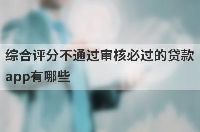 综合评分不通过审核必过的贷款app有哪些？这5个综合评估分不足审核必过