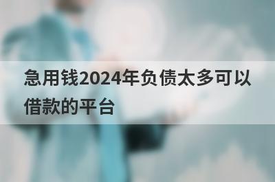 急用钱2024年负债太多可以借款的平台？盘点负债太多马上到账的口子