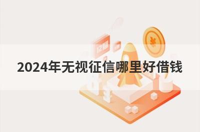2024年无视征信哪里好借钱？盘点几个征信非常差容易下款的平台