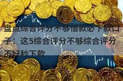 盘点综合评分不够借款必下款口子：这5综合评分不够综合评分不好秒下款
