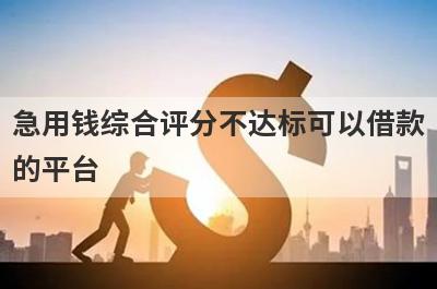 急用钱综合评分不达标可以借款的平台？盘点综合评分不达标马上到账的口子