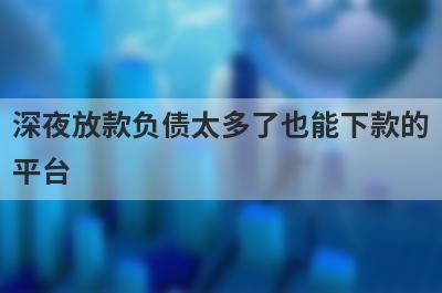 深夜放款负债太多了也能下款的平台，这5个马上到账