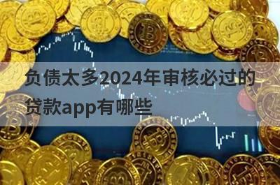 负债太多2024年审核必过的贷款app有哪些？这5个负债率太高了审核必过