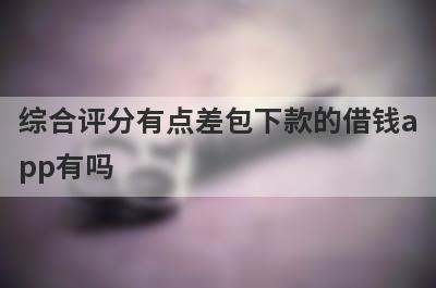 综合评分有点差包下款的借钱app有吗？这几个综合评分特别差的app比较容易