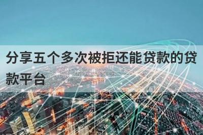 分享五个多次被拒还能贷款的贷款平台，可以满足大家的需求