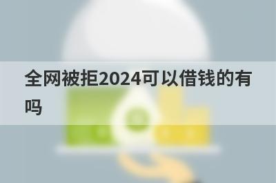 全网被拒2024可以借钱的有吗？精选5个所有网贷都秒拒也能下款贷款平台