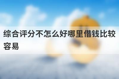 综合评分不怎么好哪里借钱比较容易？精选5个综合评分不怎么好也能借到钱的贷款平台