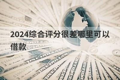 2024综合评分很差哪里可以借款？独家盘点5个综合评分很差马上到账的口子
