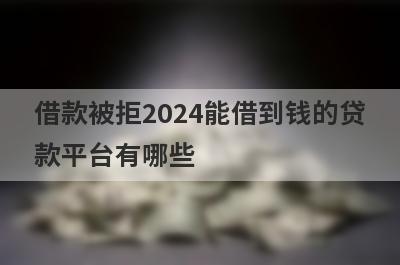 借款被拒2024能借到钱的贷款平台有哪些？这几个当天能到账