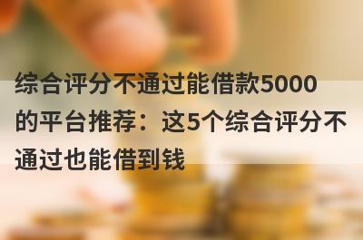 综合评分不通过能借款5000的平台推荐：这5个综合评分不通过也能借到钱