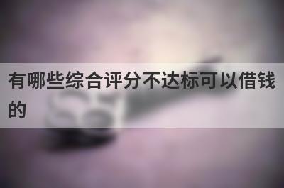 有哪些综合评分不达标可以借钱的？精选5个综合评分很低能下款的平台