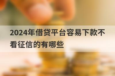 2024年借贷平台容易下款不看征信的有哪些？这些平台可以试试